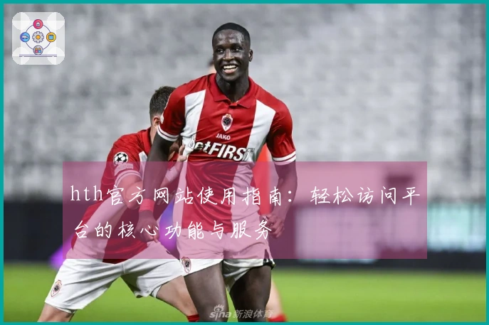hth官方网站使用指南：轻松访问平台的核心功能与服务