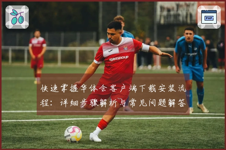 快速掌握华体会客户端下载安装流程：详细步骤解析与常见问题解答