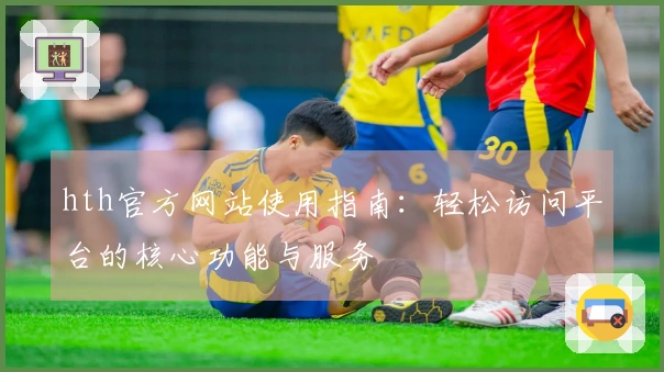 hth官方网站使用指南：轻松访问平台的核心功能与服务