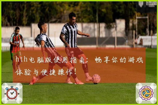 hth电脑版使用指南：畅享你的游戏体验与便捷操作！